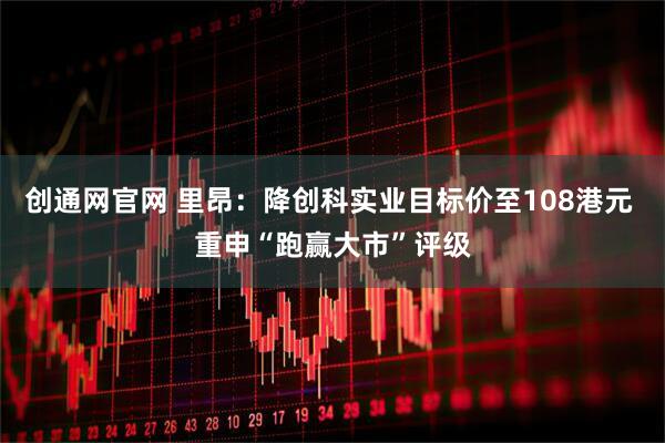 创通网官网 里昂：降创科实业目标价至108港元 重申“跑赢大市”评级