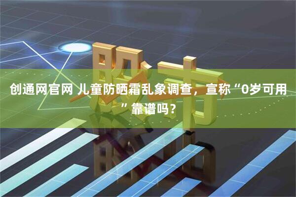 创通网官网 儿童防晒霜乱象调查，宣称“0岁可用”靠谱吗？