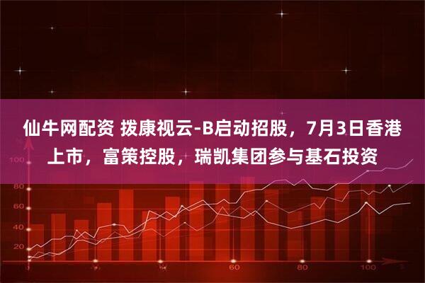 仙牛网配资 拨康视云-B启动招股，7月3日香港上市，富策控股，瑞凯集团参与基石投资