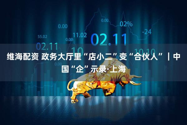 维海配资 政务大厅里“店小二”变“合伙人”｜中国“企”示录·上海