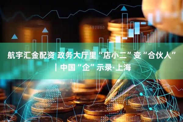 航宇汇金配资 政务大厅里“店小二”变“合伙人”｜中国“企”示录·上海