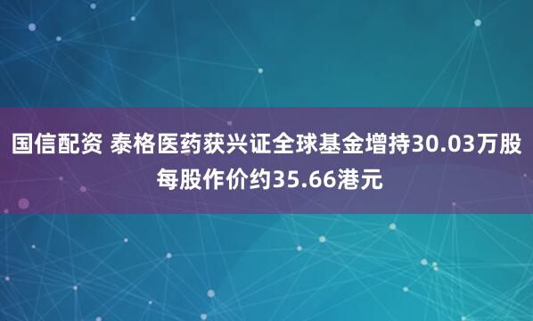 国信配资 泰格医药获兴证全球基金增持30.03万股 每股作价约35.66港元