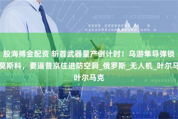 股海搏金配资 斩首武器量产倒计时！乌游隼导弹锁死莫斯科，要逼普京住进防空洞_俄罗斯_无人机_叶尔马克