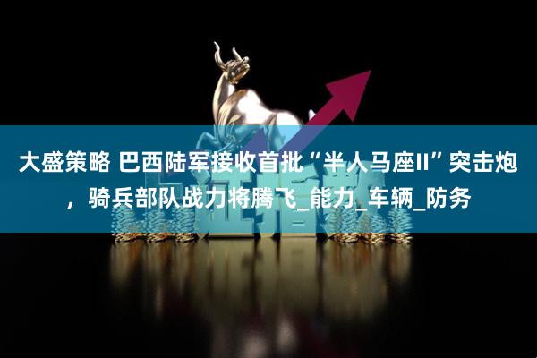 大盛策略 巴西陆军接收首批“半人马座II”突击炮，骑兵部队战力将腾飞_能力_车辆_防务
