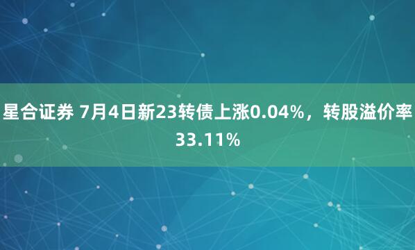 星合证券 7月4日新23转债上涨0.04%，转股溢价率33.11%