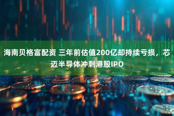 海南贝格富配资 三年前估值200亿却持续亏损，芯迈半导体冲刺港股IPO