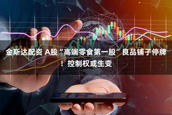 金斯达配资 A股“高端零食第一股”良品铺子停牌！控制权或生变