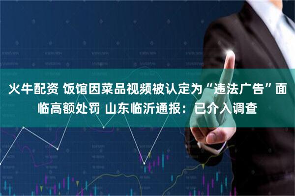 火牛配资 饭馆因菜品视频被认定为“违法广告”面临高额处罚 山东临沂通报：已介入调查