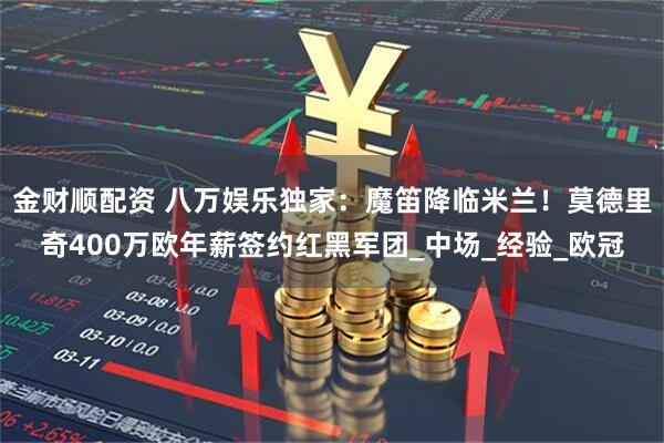 金财顺配资 八万娱乐独家：魔笛降临米兰！莫德里奇400万欧年薪签约红黑军团_中场_经验_欧冠