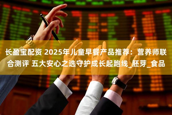 长盈宝配资 2025年儿童早餐产品推荐：营养师联合测评 五大安心之选守护成长起跑线_胚芽_食品