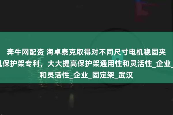 奔牛网配资 海卓泰克取得对不同尺寸电机稳固夹持的伺服电机保护架专利，大大提高保护架通用性和灵活性_企业_固定架_武汉