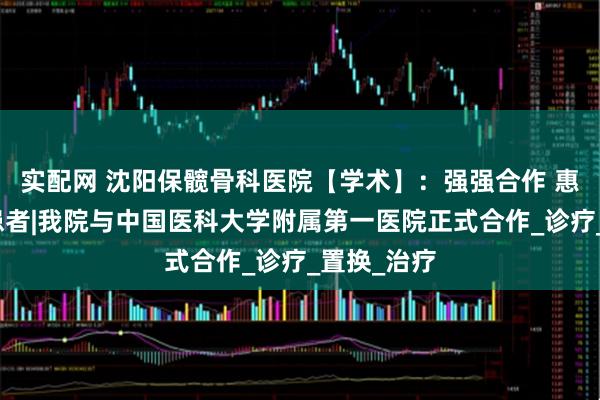 实配网 沈阳保髋骨科医院【学术】：强强合作 惠及骨坏死患者|我院与中国医科大学附属第一医院正式合作_诊疗_置换_治疗