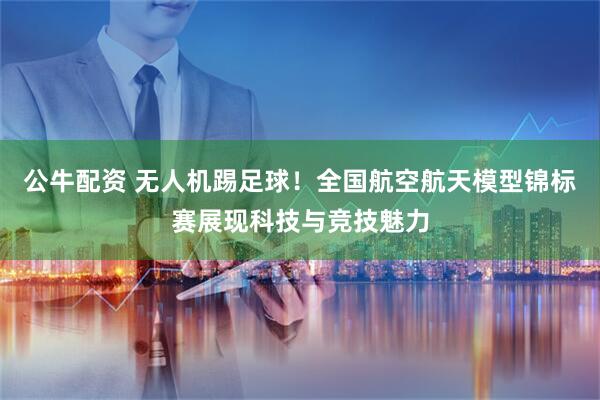 公牛配资 无人机踢足球！全国航空航天模型锦标赛展现科技与竞技魅力