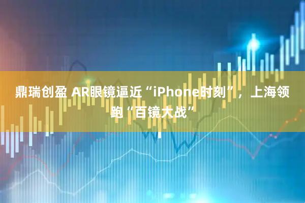 鼎瑞创盈 AR眼镜逼近“iPhone时刻”，上海领跑“百镜大战”