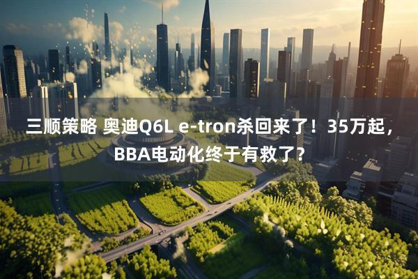 三顺策略 奥迪Q6L e-tron杀回来了！35万起，BBA电动化终于有救了？