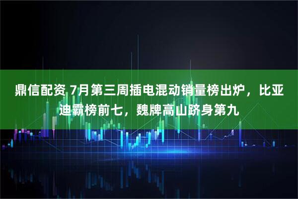 鼎信配资 7月第三周插电混动销量榜出炉，比亚迪霸榜前七，魏牌高山跻身第九