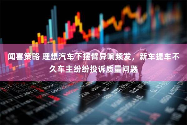 闻喜策略 理想汽车下摆臂异响频发，新车提车不久车主纷纷投诉质量问题