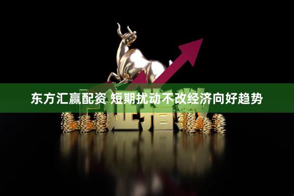 东方汇赢配资 短期扰动不改经济向好趋势