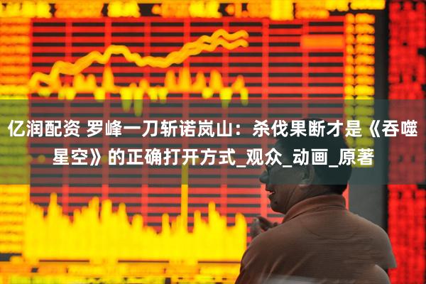 亿润配资 罗峰一刀斩诺岚山：杀伐果断才是《吞噬星空》的正确打开方式_观众_动画_原著