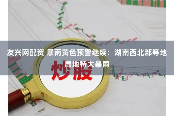 友兴网配资 暴雨黄色预警继续：湖南西北部等地局地特大暴雨