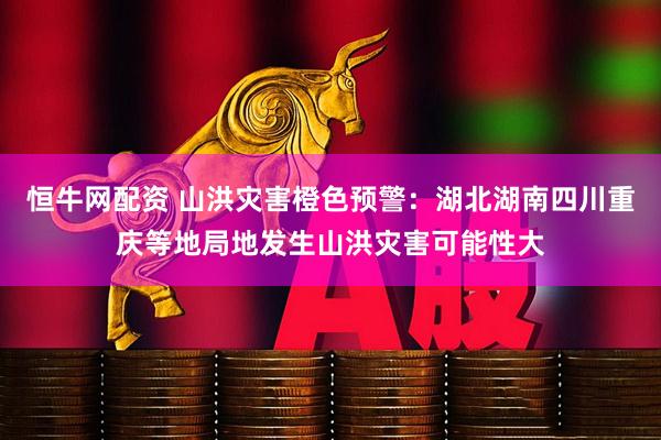 恒牛网配资 山洪灾害橙色预警：湖北湖南四川重庆等地局地发生山洪灾害可能性大