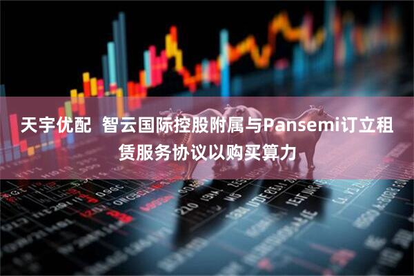 天宇优配  智云国际控股附属与Pansemi订立租赁服务协议以购买算力
