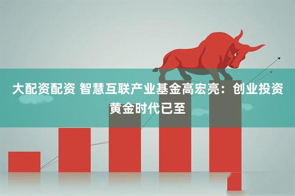 大配资配资 智慧互联产业基金高宏亮：创业投资黄金时代已至