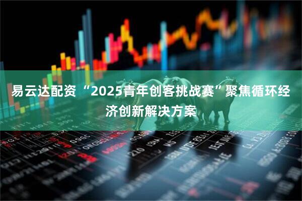 易云达配资 “2025青年创客挑战赛”聚焦循环经济创新解决方案