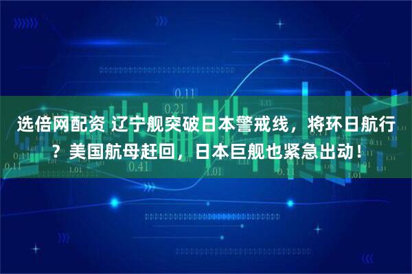 选倍网配资 辽宁舰突破日本警戒线，将环日航行？美国航母赶回，日本巨舰也紧急出动！