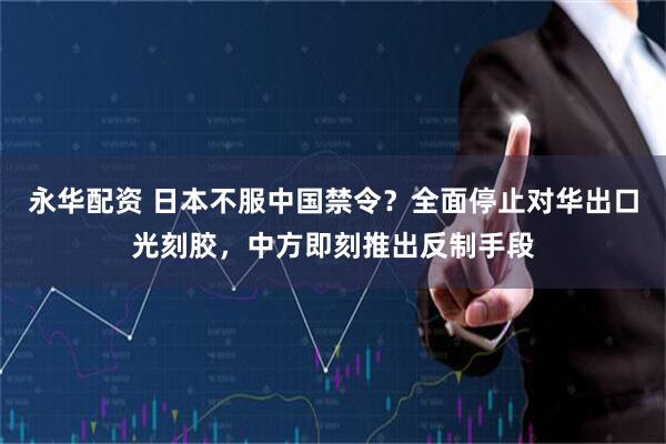 永华配资 日本不服中国禁令？全面停止对华出口光刻胶，中方即刻推出反制手段