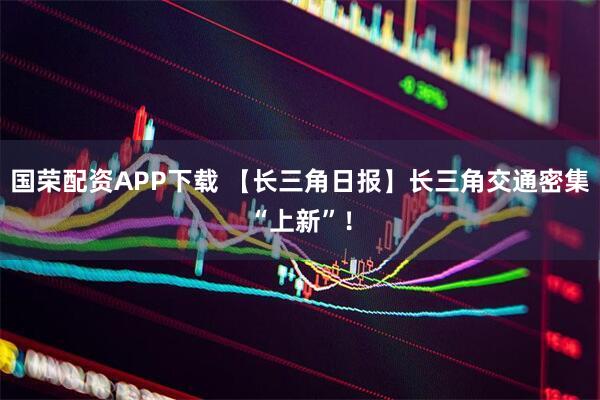 国荣配资APP下载 【长三角日报】长三角交通密集“上新”！