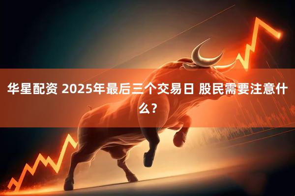 华星配资 2025年最后三个交易日 股民需要注意什么？