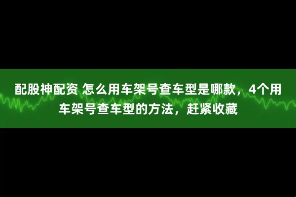 配股神配资 怎么用车架号查车型是哪款，4个用车架号查车型的方法，赶紧收藏