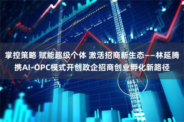 掌控策略 赋能超级个体 激活招商新生态——林延腾携AI-OPC模式开创政企招商创业孵化新路径