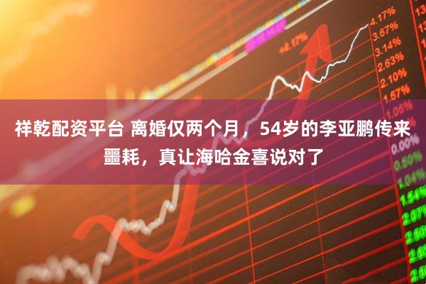 祥乾配资平台 离婚仅两个月，54岁的李亚鹏传来噩耗，真让海哈金喜说对了