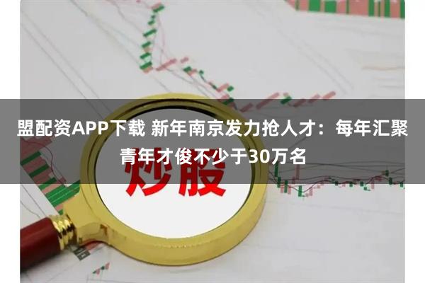 盟配资APP下载 新年南京发力抢人才：每年汇聚青年才俊不少于30万名