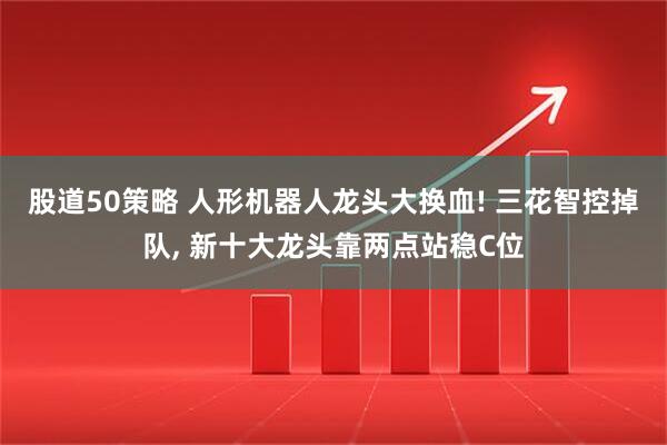 股道50策略 人形机器人龙头大换血! 三花智控掉队, 新十大龙头靠两点站稳C位