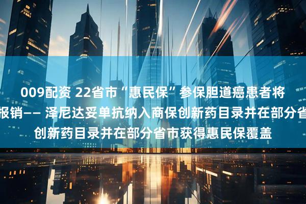 009配资 22省市“惠民保”参保胆道癌患者将享受靶向治疗商保报销—— 泽尼达妥单抗纳入商保创新药目录并在部分省市获得惠民保覆盖