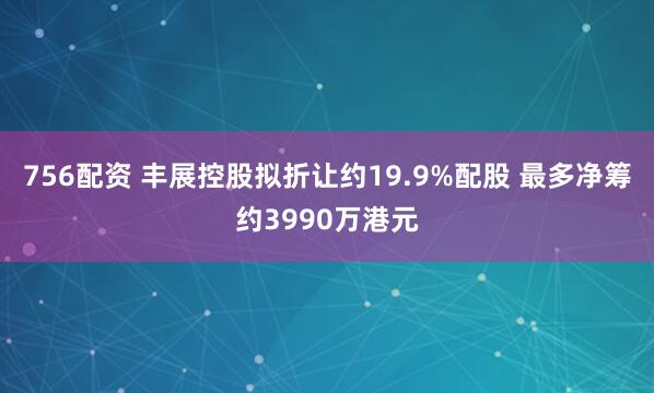756配资 丰展控股拟折让约19.9%配股 最多净筹约3990万港元