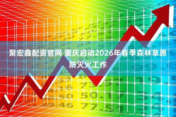 聚宏鑫配资官网 重庆启动2026年春季森林草原防灭火工作